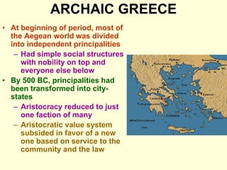 ARCHAIC GREECE
• At beginning of period, most of
the Aegean world was divided
into independent principalities
– Had simple social structures
with nobility on top and
everyone else below
• By 500 BC, principalities had
been transformed into city-
states
– Aristocracy reduced to just
one faction of many
– Aristocratic value system
subsided in favor of a new
one based on service to the
community and the law
 