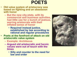 POETS
• Old value system of aristocracy was
based on fighting and an obsession
with honor
– But the new city-state, with its
commercial and business activities,
had little use for a bunch of jealous,
warring aristocrats with their
inflated sense of honor
• Required instead justice,
established by law according to
rational and regular procedures
• Poets at the forefront of attack on old
aristocratic value system
– Example: Archilocus
– Argued old aristocratic and heroic
values were out of touch with the
times
• Silly and counter to the need for
law and order
 