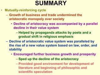 SUMMARY
• Mutually-reinforcing cycle
– Growth of business and trade undermined the
aristocratic monopoly over society
• Decline of aristocracy was accompanied by a parallel
decline in their value system
– Helped by propaganda attacks by poets and a
gradual shift in religious emphasis
– Decline of aristocratic value system was paralleled by
the rise of a new value system based on law, order, and
stability
• Encouraged further business growth and prosperity
– Sped up the decline of the aristocracy
– Provided good environment for development of
literature and beginning of philosophic and
scientific speculation
 