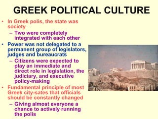 GREEK POLITICAL CULTURE
• In Greek polis, the state was
society
– Two were completely
integrated with each other
• Power was not delegated to a
permanent group of legislators,
judges and bureaucrats
– Citizens were expected to
play an immediate and
direct role in legislation, the
judiciary, and executive
policy-making
• Fundamental principle of most
Greek city-sates that officials
should be constantly changed
– Giving almost everyone a
chance to actively running
the polis
 