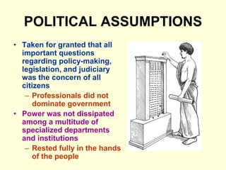 POLITICAL ASSUMPTIONS
• Taken for granted that all
important questions
regarding policy-making,
legislation, and judiciary
was the concern of all
citizens
– Professionals did not
dominate government
• Power was not dissipated
among a multitude of
specialized departments
and institutions
– Rested fully in the hands
of the people
 