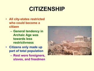 CITIZENSHIP
• All city-states restricted
who could become a
citizen
– General tendency in
Archaic Age was
towards less
restrictivness
• Citizens only made up
part of total population
– Rest were foreigners,
slaves, and freedmen
 