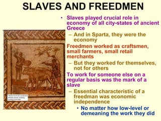 SLAVES AND FREEDMEN
• Slaves played crucial role in
economy of all city-states of ancient
Greece
– And in Sparta, they were the
economy
• Freedmen worked as craftsmen,
small farmers, small retail
merchants
– But they worked for themselves,
not for others
• To work for someone else on a
regular basis was the mark of a
slave
– Essential characteristic of a
freedman was economic
independence
• No matter how low-level or
demeaning the work they did
 