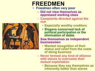 FREEDMEN
• Freedmen often very poor
– Did not view themselves as
oppressed working class
– Complaints directed against the
rich
• Especially wealthy creditors
• Slogans concerned lack of
political participation or the
elimination of debts
– Saw themselves as independent
businessmen
• Wanted recognition of their
status and relief from the costs
of doing business
– Never formed any kind of alliance
with slaves to overcome their
mutual exploitation
• Because they say themselves as
inherently better than slaves
 