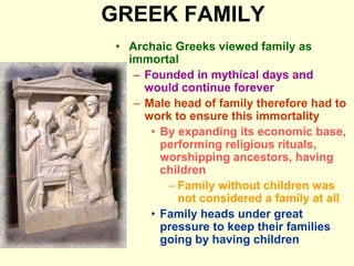 GREEK FAMILY
• Archaic Greeks viewed family as
immortal
– Founded in mythical days and
would continue forever
– Male head of family therefore had to
work to ensure this immortality
• By expanding its economic base,
performing religious rituals,
worshipping ancestors, having
children
– Family without children was
not considered a family at all
• Family heads under great
pressure to keep their families
going by having children
 