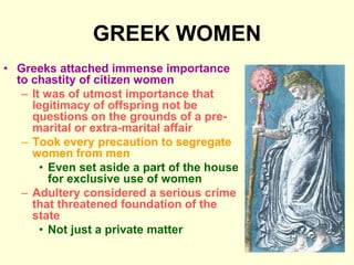 GREEK WOMEN
• Greeks attached immense importance
to chastity of citizen women
– It was of utmost importance that
legitimacy of offspring not be
questions on the grounds of a pre-
marital or extra-marital affair
– Took every precaution to segregate
women from men
• Even set aside a part of the house
for exclusive use of women
– Adultery considered a serious crime
that threatened foundation of the
state
• Not just a private matter
 
