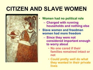 CITIZEN AND SLAVE WOMEN
• Women had no political role
– Charged with running
households and nothing else
• Slave women and freedman
women had more freedom
– Since they were not
considered important enough
to worry about
• No one cared if their
families remained intact or
not
• Could pretty well do what
they wanted in their private
lives
 