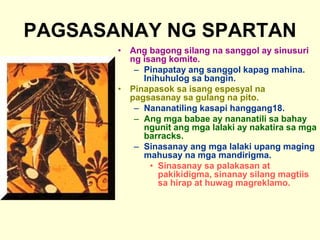 PAGSASANAY NG SPARTAN
• Ang bagong silang na sanggol ay sinusuri
ng isang komite.
– Pinapatay ang sanggol kapag mahina.
Inihuhulog sa bangin.
• Pinapasok sa isang espesyal na
pagsasanay sa gulang na pito.
– Nananatiling kasapi hanggang18.
– Ang mga babae ay nananatili sa bahay
ngunit ang mga lalaki ay nakatira sa mga
barracks.
– Sinasanay ang mga lalaki upang maging
mahusay na mga mandirigma.
• Sinasanay sa palakasan at
pakikidigma, sinanay silang magtiis
sa hirap at huwag magreklamo.
 