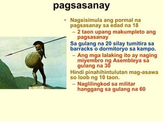 pagsasanay
• Nagsisimula ang pormal na
pagsasanay sa edad na 18
– 2 taon upang makumpleto ang
pagsasanay
• Sa gulang na 20 silay tumitira sa
barracks o dormitoryo sa kampo.
– Ang mga lalaking ito ay naging
miyembro ng Asembleya sa
gulang na 30
• Hindi pinahihintulutan mag-asawa
so loob ng 10 taon.
– Naglilingkod sa militar
hanggang sa gulang na 60
 