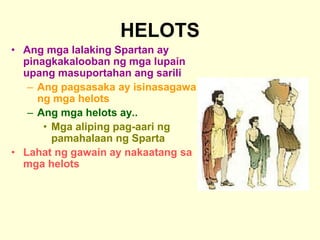 HELOTS
• Ang mga lalaking Spartan ay
pinagkakalooban ng mga lupain
upang masuportahan ang sarili
– Ang pagsasaka ay isinasagawa
ng mga helots
– Ang mga helots ay..
• Mga aliping pag-aari ng
pamahalaan ng Sparta
• Lahat ng gawain ay nakaatang sa
mga helots
 