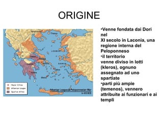 ORIGINE Venne fondata dai Dori nel  XI secolo in Laconia, una  regione interna del  Peloponneso il territorio  venne diviso in lotti (kleros), ognuno  assegnato ad uno spartiate parti più ampie (temenos), vennero attribuite ai funzionari e ai templi 