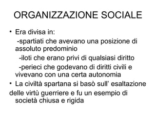 ORGANIZZAZIONE SOCIALE Era divisa in:  -spartiati che avevano una posizione di assoluto predominio -iloti che erano privi di qualsiasi diritto -perieci che godevano di diritti civili e vivevano con una certa autonomia La civiltà spartana si basò sull’ esaltazione delle virtù guerriere e fu un esempio di società chiusa e rigida 