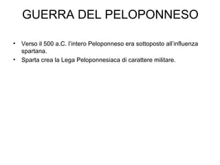 GUERRA DEL PELOPONNESO Verso il 500 a.C. l’intero Peloponneso era sottoposto all’influenza spartana. Sparta crea la Lega Peloponnesiaca di carattere militare. 