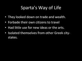 Sparta’s Way of Life They looked down on trade and wealth. Forbade their own citizens to travel Had little use for new ideas or the arts.  Isolated themselves from other Greek city-states. 
