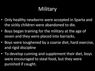 Military Only healthy newborns were accepted in Sparta and the sickly children were abandoned to die. Boys began training for the military at the age of seven and they were placed into barracks. Boys were toughened by a coarse diet, hard exercise, and rigid discipline To develop cunning and supplement their diet, boys were encouraged to steal food, but they were punished if caught. 