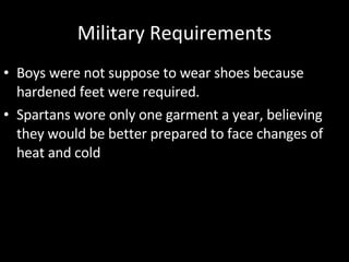 Military Requirements Boys were not suppose to wear shoes because hardened feet were required. Spartans wore only one garment a year, believing they would be better prepared to face changes of heat and cold 