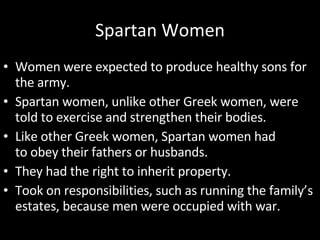 Spartan Women Women were expected to produce healthy sons for the army. Spartan women, unlike other Greek women, were told to exercise and strengthen their bodies. Like other Greek women, Spartan women had to obey their fathers or husbands. They had the right to inherit property. Took on responsibilities, such as running the family’s estates, because men were occupied with war. 