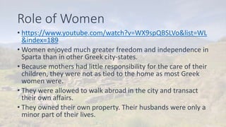 Role of Women
• https://www.youtube.com/watch?v=WX9spQBSLVo&list=WL
&index=189
• Women enjoyed much greater freedom and independence in
Sparta than in other Greek city-states.
• Because mothers had little responsibility for the care of their
children, they were not as tied to the home as most Greek
women were.
• They were allowed to walk abroad in the city and transact
their own affairs.
• They owned their own property. Their husbands were only a
minor part of their lives.
 