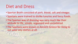 Diet and Dress
• Spartan Broth consisted of pork, blood, salt and vinegar.
• Spartans were trained to dislike luxuries and fancy foods.
• The Spartan way of dressing was very much like their
attitude to life, simple, organized and uncluttered.
• The Spartans were known in Ancient Greece for liking to
not wear any clothes at all.
 