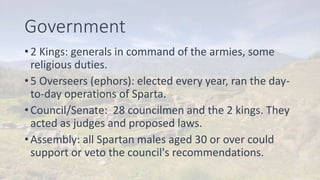 Government
• 2 Kings: generals in command of the armies, some
religious duties.
• 5 Overseers (ephors): elected every year, ran the day-
to-day operations of Sparta.
• Council/Senate: 28 councilmen and the 2 kings. They
acted as judges and proposed laws.
• Assembly: all Spartan males aged 30 or over could
support or veto the council's recommendations.
 