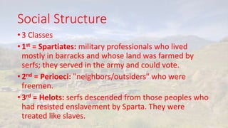 Social Structure
• 3 Classes
• 1st = Spartiates: military professionals who lived
mostly in barracks and whose land was farmed by
serfs; they served in the army and could vote.
• 2nd = Perioeci: "neighbors/outsiders" who were
freemen.
• 3rd = Helots: serfs descended from those peoples who
had resisted enslavement by Sparta. They were
treated like slaves.
 