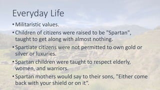 Everyday Life
• Militaristic values.
• Children of citizens were raised to be "Spartan",
taught to get along with almost nothing.
• Spartiate citizens were not permitted to own gold or
silver or luxuries.
• Spartan children were taught to respect elderly,
women, and warriors.
• Spartan mothers would say to their sons, "Either come
back with your shield or on it“.
 
