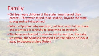 Family
• Children were children of the state more than of their
parents. They were raised to be soldiers, loyal to the state,
strong and self-disciplined.
• When a Spartan baby was born, soldiers came to the house
and examined it carefully to determine its strength.
• The baby was bathed in wine to see its reaction. If a baby
was weak, the Spartans exposed it on the hillside or took it
away to become a slave (helot).
 