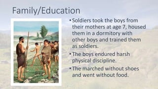 Family/Education
•Soldiers took the boys from
their mothers at age 7, housed
them in a dormitory with
other boys and trained them
as soldiers.
•The boys endured harsh
physical discipline.
•The marched without shoes
and went without food.
 