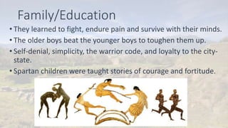 Family/Education
• They learned to fight, endure pain and survive with their minds.
• The older boys beat the younger boys to toughen them up.
• Self-denial, simplicity, the warrior code, and loyalty to the city-
state.
• Spartan children were taught stories of courage and fortitude.
 