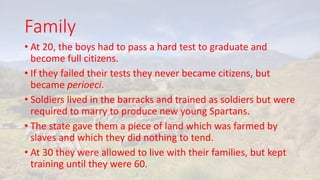 Family
• At 20, the boys had to pass a hard test to graduate and
become full citizens.
• If they failed their tests they never became citizens, but
became perioeci.
• Soldiers lived in the barracks and trained as soldiers but were
required to marry to produce new young Spartans.
• The state gave them a piece of land which was farmed by
slaves and which they did nothing to tend.
• At 30 they were allowed to live with their families, but kept
training until they were 60.
 