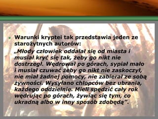 Warunki kryptei tak przedstawia jeden ze
starożytnych autorów:
„Młody człowiek oddalał się od miasta i
musiał kryć się tak, żeby go nikt nie
dostrzegł. Wędrował po górach, sypiał mało
i musiał czuwać żeby go nikt nie zaskoczył,
nie miał żadnej pomocy, nie zabierał ze sobą
żywności. Wysyłano chłopców bez ubrania,
każdego oddzielnie. Mieli spędzić cały rok
wędrując po górach, żywiąc się tym, co
ukradną albo w inny sposób zdobędą”.
 