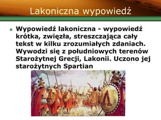 Lakoniczna wypowiedź
 Wypowiedź lakoniczna - wypowiedź
krótka, zwięzła, streszczająca cały
tekst w kilku zrozumiałych zdaniach.
Wywodzi się z południowych terenów
Starożytnej Grecji, Lakonii. Uczono jej
starożytnych Spartian
 