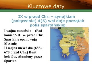 Kluczowe daty
IX w przed Chr. – synojkizm
(połączenie) 4(5) wsi daje początek
polis spartańskiej
I wojna meseńska – (Pod
koniec VIII w. przed Chr.
Spartanie opanowują
Mesenię
II wojna meseńska (685–
670 przed Chr.) Bunt
helotów, stłumiony przez
Spartan.
 