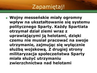 Zapamiętaj!
 Wojny messeńskie miały ogromny
wpływ na ukształtowanie się systemu
politycznego Sparty. Każdy Spartiata
otrzymał dział ziemi wraz z
uprawiającymi ją helotami, dzięki
czemu nie musiał pracować na swoje
utrzymanie, zajmując się wyłącznie
służbą wojskową. Z drugiej strony
militaryzacja społeczeństwa Sparty
miała służyć utrzymaniu
zwierzchnictwa nad helotami
 