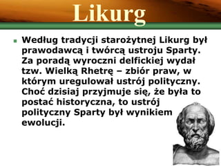 Likurg
 Według tradycji starożytnej Likurg był
prawodawcą i twórcą ustroju Sparty.
Za poradą wyroczni delfickiej wydał
tzw. Wielką Rhetrę – zbiór praw, w
którym uregulował ustrój polityczny.
Choć dzisiaj przyjmuje się, że była to
postać historyczna, to ustrój
polityczny Sparty był wynikiem
ewolucji.
 