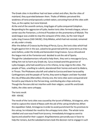 The Greek cities in Asia Minor had not been united and often, like the cities of
mainland, they quarreled between them. Thales of Miletos perceived this
weakness of Ionia and proposed a united nation, consisting fromall the cities with
Teos, as the capital, but none listened.
At the end of the seventh century, king Gyges of Lydia conquered Colophon.
Responding to the aggression of Lydia, twelve Ionic cities formed a league, whose
center was the Panionion, a shrineof Poseidon on the promontory of Mykale. The
weak league was unable to stop the conquest of the cities, by the next king of
Lydia, king Croesos (560-546 BC). Only Miletos, which had not resisted, remained
an ally under a treaty.
After the defeat of Croesos by the king of Persia, Cyrus, the Ionic cities which had
foughtagainst him in the war, asked to be governed with the same terms as they
were before, under the kindly and benevolent king Croesos. Cyrus refused and
the league met at the Panionion and decided to ask the aid of Sparta.
Though the Lakedaemonians refused to help them, they sent a messageto Cyrus,
telling him not to harmany Greek city. Cyrus instead send the governor of
Lydia Arpagos, who had saved Cyrus in his infancy, to lay siege to the cities. The
people of Teos, unwilling to submit, abandoned their homes and went to Abdera,
in Thrace. The Phokaeans also left and sailed to Corsicaand been harassed by
Carthagenians and the people of Tyrrhe, they went to Region and later founded
the city of Massalia (Marseilles). Oneby one, the Ionic cities were conquered and
forced to pay tribute to the Persian king, contributing also ships and army.
Though the Persians did not interfere with their religion, social life and Greek
habits, the cities were unhappy.
The Ionic revolt
499 - 494 BC
The revolt of the Ionic cities was caused by the tyrant of Miletos, Aristagoras, who
tried to capturethe island of Naxos with the aid of the satrap Artafernes.When
the expedition failed, Aristagoras in order to avoid punishmentfor his promises to
the satrap, he initiated the revoltto the unhappy Ionic cities. The whole Ionia
rebelled and soon was freed fromtyranny. Immediately Aristagoras wentto
Sparta and asked for their support. King Kleomenes personally was in favor to
help the Ionians, butthe Lakedaemonians took the decision not to engage in such
 