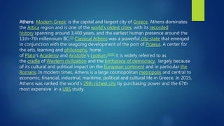 Athens Modern Greek: is the capital and largest city of Greece. Athens dominates
the Attica region and is one of the world's oldest cities, with its recorded
history spanning around 3,400 years, and the earliest human presence around the
11th–7th millennium BC.[3] Classical Athens was a powerful city-state that emerged
in conjunction with the seagoing development of the port of Piraeus. A center for
the arts, learning and philosophy, home
of Plato's Academy and Aristotle's Lyceum,[4][5] it is widely referred to as
the cradle of Western civilization and the birthplace of democracy, largely because
of its cultural and political impact on the European continent and in particular the
Romans. In modern times, Athens is a large cosmopolitan metropolis and central to
economic, financial, industrial, maritime, political and cultural life in Greece. In 2015,
Athens was ranked the world's 29th richest city by purchasing power and the 67th
most expensive in a UBS study.
 