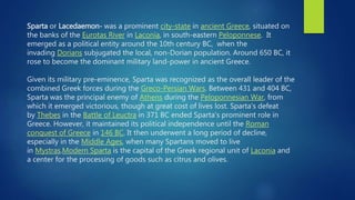 Sparta or Lacedaemon- was a prominent city-state in ancient Greece, situated on
the banks of the Eurotas River in Laconia, in south-eastern Peloponnese. It
emerged as a political entity around the 10th century BC, when the
invading Dorians subjugated the local, non-Dorian population. Around 650 BC, it
rose to become the dominant military land-power in ancient Greece.
Given its military pre-eminence, Sparta was recognized as the overall leader of the
combined Greek forces during the Greco-Persian Wars. Between 431 and 404 BC,
Sparta was the principal enemy of Athens during the Peloponnesian War, from
which it emerged victorious, though at great cost of lives lost. Sparta's defeat
by Thebes in the Battle of Leuctra in 371 BC ended Sparta's prominent role in
Greece. However, it maintained its political independence until the Roman
conquest of Greece in 146 BC. It then underwent a long period of decline,
especially in the Middle Ages, when many Spartans moved to live
in Mystras.Modern Sparta is the capital of the Greek regional unit of Laconia and
a center for the processing of goods such as citrus and olives.
 