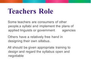 Teachers Role 
Some teachers are consumers of other 
people,s syllabi and implement the plans of 
applied linguists or government agencies 
Others have a relatively free hand in 
designing their own sillabus. 
All should be given appropriate training to 
design and regard the syllabus open and 
negotiable 
 