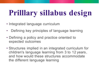 Prilllary sillabus design 
• Integrated language curriculum 
• Defining key principles of language learning 
• Defining a policy and practice oriented to 
expected outcomes 
• Structures implied in an integrated curriculum for 
children's language learning from 3 to 12 years, 
and how would these structures accommodate 
the different language learning 
 
