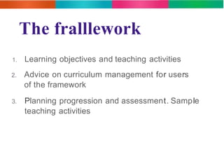 The fralllework 
1. Learning objectives and teaching activities 
2. Advice on curriculum management for users 
of the framework 
3. Planning progression and assessment. Sample 
teaching activities 
 