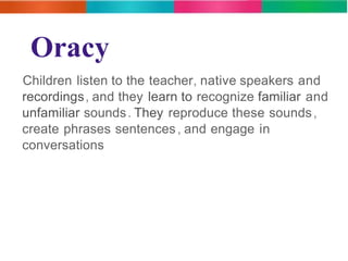 Oracy 
Children listen to the teacher, native speakers and 
recordings, and they learn to recognize familiar and 
unfamiliar sounds. They reproduce these sounds, 
create phrases sentences , and engage in 
conversations 
 