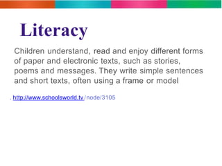 Literacy 
Children understand, read and enjoy different forms 
of paper and electronic texts, such as stories, 
poems and messages. They write simple sentences 
and short texts, often using a frame or model 
. http://www.schoolsworld.tv /node/3105 
 