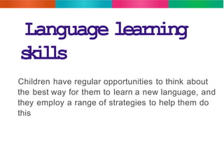 Language learning 
skills 
Children have regular opportunities to think about 
the best way for them to learn a new language, and 
they employ a range of strategies to help them do 
this 
 