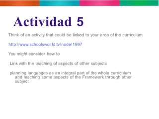 Actividad 5 
Think of an activity that could be linked to your area of the curriculum 
http://www.schoolswor ld.tv/node/ 1997 
You might consider how to 
Link with the teaching of aspects of other subjects 
planning languages as an integral part of the whole curriculum 
and teaching some aspects of the Framework through other 
subject 
 