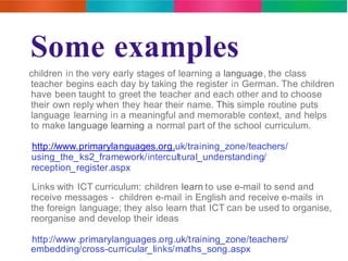Some examples 
children in the very early stages of learning a language, the class 
teacher begins each day by taking the register in German. The children 
have been taught to greet the teacher and each other and to choose 
their own reply when they hear their name. This simple routine puts 
language learning in a meaningful and memorable context, and helps 
to make language learning a normal part of the school curriculum. 
http://www.primarylanguages.org.uk/training_zone/teachers/ 
using_the_ks2_framework/intercultural_understanding/ 
reception_register.aspx 
Links with ICT curriculum: children learn to use e-mail to send and 
receive messages - children e-mail in English and receive e-mails in 
the foreign language; they also learn that ICT can be used to organise, 
reorganise and develop their ideas 
http://www.primarylanguages.org.uk/training_zone/teachers/ 
embedding/cross-curricular_links/maths_song.aspx 
 