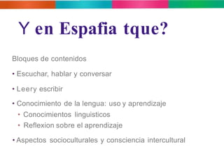 Y en Espafia tque? 
Bloques de contenidos 
• Escuchar, hablar y conversar 
• Leery escribir 
• Conocimiento de la lengua: uso y aprendizaje 
• Conocimientos linguisticos 
• Reflexion sobre el aprendizaje 
• Aspectos socioculturales y consciencia intercultural 
 