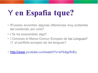 Y en Espafia tque? 
• lPuedes encontrar algunas diferencias muy evidentes 
del contenido por ciclo? 
• l Te ha sorprendido algo? 
• l Conoces el Marco Comun Europeo de las Lenguas? 
lY el portfolio europeo de las lenguas? 
• http://www.youtube.com/watch?v=eYk4gzfinEs 
 