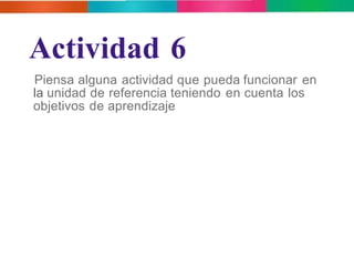Actividad 6 
Piensa alguna actividad que pueda funcionar en 
la unidad de referencia teniendo en cuenta los 
objetivos de aprendizaje 
 