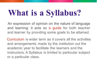 What is a Syllabus? 
An expression of opinion on the nature of language 
and learning: it acts as a guide for both teacher 
and learner by providing some goals to be attained. 
Curriculum is wider term as it covers all the activities 
and arrangements made by the institution out the 
academic year to facilitate the learners and the 
instructors. A Syllabus is limited to particular subject 
or a particular class. 
 